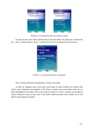 FIGURE 18 - LE SCENARIO TEL QUE SAUVE DANS L'AGENDA


       En plus de cela, nous allons rajouter dans la liste de tâches une tâche qui a comme ob-
jet : « Buy a birthday gift for Maria » comme on le voit sur la capture d’écran suivante :




                            FIGURE 19 - LA TACHE SAUVEE DANS LA TODO LIST




     Nous verrons comment le programme va traiter cette tâche.

      En plus de l’agenda, nous avons aussi sauvé dans le carnet d’adresse le contact John
Parker que l’utilisateur devra appeler à 14h. Pour ce contact, nous avons donc entré son nu-
méro de téléphone. De même, nous avons entré le contact La Taverne comme un lieu dans le
carnet d’adresse et pour ce lieu nous avons entré l’adresse postale aussi comme on le voit
dans les deux figures suivantes :




                                                                                        - 79 -
 