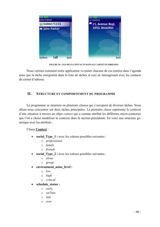 FIGURE 20 - LES DEUX CONTACTS DANS LE CARNET D'ADRESSES


      Nous verrons comment notre application va traiter chacune de ces entrées dans l’agenda
ainsi que la tâche enregistrée dans la liste de tâches et ceci en interagissant avec les contacts
du carnet d’adresse.



      II.       STRUCTURE ET COMPORTEMENT DU PROGRAMME


      Le programme se structure en plusieurs classes qui s’occupent de diverses tâches. Nous
allons nous concentrer sur deux tâches principales. La première classe représente le contexte
d’une situation à travers un objet context qui a comme attribut les différents micro-contextes
que l’on a choisi modéliser le contexte dans la section précédente. En voici une structure gé-
nérique avec les attributs :

      Classe Context :

            •   social_Type_1 : avec les valeurs possibles suivantes :
                    o professional
                    o family
                    o friends
            •   social_Type_2 : avec les valeurs possibles suivantes :
                    o alone
                    o group
            •   environment_noise_level :
                    o low
                    o high
                    o critical
            •   schedule_status :
                    o early
                    o onTime
                    o late
                    o over


                                                                                           - 80 -
 