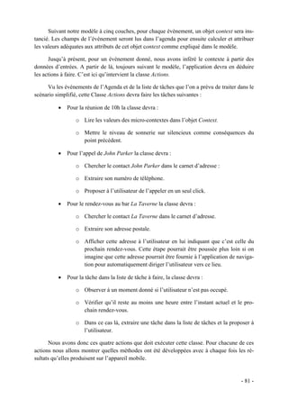 Suivant notre modèle à cinq couches, pour chaque évènement, un objet context sera ins-
tancié. Les champs de l’événement seront lus dans l’agenda pour ensuite calculer et attribuer
les valeurs adéquates aux attributs de cet objet context comme expliqué dans le modèle.

      Jusqu’à présent, pour un évènement donné, nous avons inféré le contexte à partir des
données d’entrées. A partir de là, toujours suivant le modèle, l’application devra en déduire
les actions à faire. C’est ici qu’intervient la classe Actions.

     Vu les événements de l’Agenda et de la liste de tâches que l’on a prévu de traiter dans le
scénario simplifié, cette Classe Actions devra faire les tâches suivantes :

          •   Pour la réunion de 10h la classe devra :

                  o Lire les valeurs des micro-contextes dans l’objet Context.

                  o Mettre le niveau de sonnerie sur silencieux comme conséquences du
                    point précédent.

          •   Pour l’appel de John Parker la classe devra :

                  o Chercher le contact John Parker dans le carnet d’adresse :

                  o Extraire son numéro de téléphone.

                  o Proposer à l’utilisateur de l’appeler en un seul click.

          •   Pour le rendez-vous au bar La Taverne la classe devra :

                  o Chercher le contact La Taverne dans le carnet d’adresse.

                  o Extraire son adresse postale.

                  o Afficher cette adresse à l’utilisateur en lui indiquant que c’est celle du
                    prochain rendez-vous. Cette étape pourrait être poussée plus loin si on
                    imagine que cette adresse pourrait être fournie à l’application de naviga-
                    tion pour automatiquement diriger l’utilisateur vers ce lieu.

          •   Pour la tâche dans la liste de tâche à faire, la classe devra :

                  o Observer à un moment donné si l’utilisateur n’est pas occupé.

                  o Vérifier qu’il reste au moins une heure entre l’instant actuel et le pro-
                    chain rendez-vous.

                  o Dans ce cas là, extraire une tâche dans la liste de tâches et la proposer à
                    l’utilisateur.

       Nous avons donc ces quatre actions que doit exécuter cette classe. Pour chacune de ces
actions nous allons montrer quelles méthodes ont été développées avec à chaque fois les ré-
sultats qu’elles produisent sur l’appareil mobile.


                                                                                         - 81 -
 