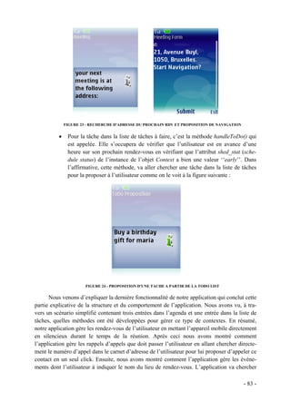 FIGURE 23 - RECHERCHE D'ADRESSE DU PROCHAIN RDV ET PROPOSITION DE NAVIGATION


          •    Pour la tâche dans la liste de tâches à faire, c’est la méthode handleToDo() qui
               est appelée. Elle s’occupera de vérifier que l’utilisateur est en avance d’une
               heure sur son prochain rendez-vous en vérifiant que l’attribut shed_stat (sche-
               dule status) de l’instance de l’objet Context a bien une valeur ‘‘early’’. Dans
               l’affirmative, cette méthode, va aller chercher une tâche dans la liste de tâches
               pour la proposer à l’utilisateur comme on le voit à la figure suivante :




                       FIGURE 24 - PROPOSITION D'UNE TACHE A PARTIR DE LA TODO LIST


      Nous venons d’expliquer la dernière fonctionnalité de notre application qui conclut cette
partie explicative de la structure et du comportement de l’application. Nous avons vu, à tra-
vers un scénario simplifié contenant trois entrées dans l’agenda et une entrée dans la liste de
tâches, quelles méthodes ont été développées pour gérer ce type de contextes. En résumé,
notre application gère les rendez-vous de l’utilisateur en mettant l’appareil mobile directement
en silencieux durant le temps de la réunion. Après ceci nous avons montré comment
l’application gère les rappels d’appels que doit passer l’utilisateur en allant chercher directe-
ment le numéro d’appel dans le carnet d’adresse de l’utilisateur pour lui proposer d’appeler ce
contact en un seul click. Ensuite, nous avons montré comment l’application gère les événe-
ments dont l’utilisateur à indiquer le nom du lieu de rendez-vous. L’application va chercher

                                                                                             - 83 -
 