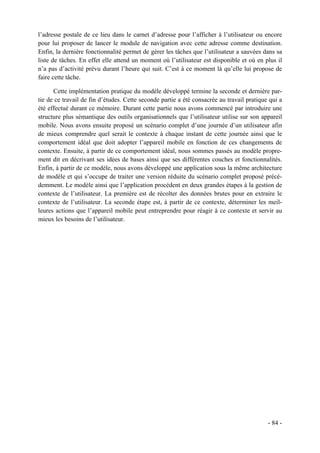 l’adresse postale de ce lieu dans le carnet d’adresse pour l’afficher à l’utilisateur ou encore
pour lui proposer de lancer le module de navigation avec cette adresse comme destination.
Enfin, la dernière fonctionnalité permet de gérer les tâches que l’utilisateur a sauvées dans sa
liste de tâches. En effet elle attend un moment où l’utilisateur est disponible et où en plus il
n’a pas d’activité prévu durant l’heure qui suit. C’est à ce moment là qu’elle lui propose de
faire cette tâche.

      Cette implémentation pratique du modèle développé termine la seconde et dernière par-
tie de ce travail de fin d’études. Cette seconde partie a été consacrée au travail pratique qui a
été effectué durant ce mémoire. Durant cette partie nous avons commencé par introduire une
structure plus sémantique des outils organisationnels que l’utilisateur utilise sur son appareil
mobile. Nous avons ensuite proposé un scénario complet d’une journée d’un utilisateur afin
de mieux comprendre quel serait le contexte à chaque instant de cette journée ainsi que le
comportement idéal que doit adopter l’appareil mobile en fonction de ces changements de
contexte. Ensuite, à partir de ce comportement idéal, nous sommes passés au modèle propre-
ment dit en décrivant ses idées de bases ainsi que ses différentes couches et fonctionnalités.
Enfin, à partir de ce modèle, nous avons développé une application sous la même architecture
de modèle et qui s’occupe de traiter une version réduite du scénario complet proposé précé-
demment. Le modèle ainsi que l’application procèdent en deux grandes étapes à la gestion de
contexte de l’utilisateur. La première est de récolter des données brutes pour en extraire le
contexte de l’utilisateur. La seconde étape est, à partir de ce contexte, déterminer les meil-
leures actions que l’appareil mobile peut entreprendre pour réagir à ce contexte et servir au
mieux les besoins de l’utilisateur.




                                                                                           - 84 -
 