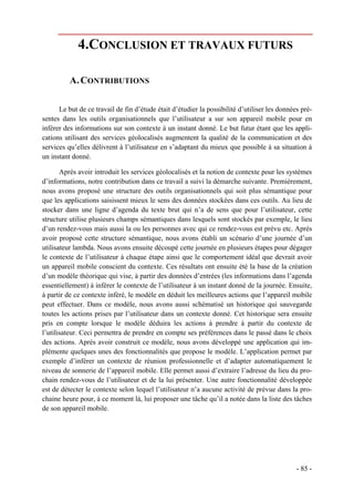 4.CONCLUSION ET TRAVAUX FUTURS

          A. CONTRIBUTIONS

      Le but de ce travail de fin d’étude était d’étudier la possibilité d’utiliser les données pré-
sentes dans les outils organisationnels que l’utilisateur a sur son appareil mobile pour en
inférer des informations sur son contexte à un instant donné. Le but futur étant que les appli-
cations utilisant des services géolocalisés augmentent la qualité de la communication et des
services qu’elles délivrent à l’utilisateur en s’adaptant du mieux que possible à sa situation à
un instant donné.

       Après avoir introduit les services géolocalisés et la notion de contexte pour les systèmes
d’informations, notre contribution dans ce travail a suivi la démarche suivante. Premièrement,
nous avons proposé une structure des outils organisationnels qui soit plus sémantique pour
que les applications saisissent mieux le sens des données stockées dans ces outils. Au lieu de
stocker dans une ligne d’agenda du texte brut qui n’a de sens que pour l’utilisateur, cette
structure utilise plusieurs champs sémantiques dans lesquels sont stockés par exemple, le lieu
d’un rendez-vous mais aussi la ou les personnes avec qui ce rendez-vous est prévu etc. Après
avoir proposé cette structure sémantique, nous avons établi un scénario d’une journée d’un
utilisateur lambda. Nous avons ensuite découpé cette journée en plusieurs étapes pour dégager
le contexte de l’utilisateur à chaque étape ainsi que le comportement idéal que devrait avoir
un appareil mobile conscient du contexte. Ces résultats ont ensuite été la base de la création
d’un modèle théorique qui vise, à partir des données d’entrées (les informations dans l’agenda
essentiellement) à inférer le contexte de l’utilisateur à un instant donné de la journée. Ensuite,
à partir de ce contexte inféré, le modèle en déduit les meilleures actions que l’appareil mobile
peut effectuer. Dans ce modèle, nous avons aussi schématisé un historique qui sauvegarde
toutes les actions prises par l’utilisateur dans un contexte donné. Cet historique sera ensuite
pris en compte lorsque le modèle déduira les actions à prendre à partir du contexte de
l’utilisateur. Ceci permettra de prendre en compte ses préférences dans le passé dans le choix
des actions. Après avoir construit ce modèle, nous avons développé une application qui im-
plémente quelques unes des fonctionnalités que propose le modèle. L’application permet par
exemple d’inférer un contexte de réunion professionnelle et d’adapter automatiquement le
niveau de sonnerie de l’appareil mobile. Elle permet aussi d’extraire l’adresse du lieu du pro-
chain rendez-vous de l’utilisateur et de la lui présenter. Une autre fonctionnalité développée
est de détecter le contexte selon lequel l’utilisateur n’a aucune activité de prévue dans la pro-
chaine heure pour, à ce moment là, lui proposer une tâche qu’il a notée dans la liste des tâches
de son appareil mobile.




                                                                                              - 85 -
 