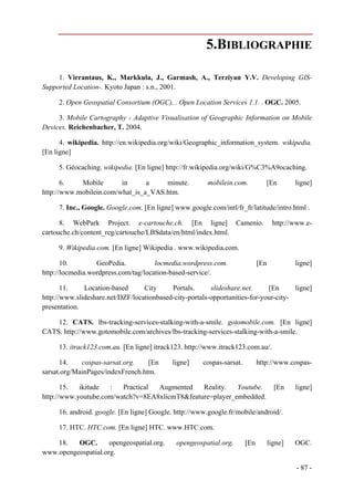 5.BIBLIOGRAPHIE

     1. Virrantaus, K., Markkula, J., Garmash, A., Terziyan Y.V. Developing GIS-
Supported Location-. Kyoto Japan : s.n., 2001.

     2. Open Geospatial Consortium (OGC), . Open Location Services 1.1. . OGC. 2005.

     3. Mobile Cartography - Adaptive Visualisation of Geographic Information on Mobile
Devices. Reichenbacher, T. 2004.

      4. wikipedia. http://en.wikipedia.org/wiki/Geographic_information_system. wikipedia.
[En ligne]

     5. Géocaching. wikipedia. [En ligne] http://fr.wikipedia.org/wiki/G%C3%A9ocaching.

       6.   Mobile       in      a    minute.           mobilein.com.           [En         ligne]
http://www.mobilein.com/what_is_a_VAS.htm.

     7. Inc., Google. Google.com. [En ligne] www.google.com/intl/fr_fr/latitude/intro.html .

      8. WebPark Project. e-cartouche.ch. [En ligne] Camenio.                       http://www.e-
cartouche.ch/content_reg/cartouche/LBSdata/en/html/index.html.

     9. Wikipedia.com. [En ligne] Wikipedia . www.wikipedia.com.

       10.        GeoPedia.           locmedia.wordpress.com.                [En            ligne]
http://locmedia.wordpress.com/tag/location-based-service/.

       11.    Location-based      City     Portals.      slideshare.net.     [En      ligne]
http://www.slideshare.net/DZF/locationbased-city-portals-opportunities-for-your-city-
presentation.

    12. CATS. lbs-tracking-services-stalking-with-a-smile. gotomobile.com. [En ligne]
CATS. http://www.gotomobile.com/archives/lbs-tracking-services-stalking-with-a-smile.

     13. itrack123.com.au. [En ligne] itrack123. http://www.itrack123.com.au/.

      14.    cospas-sarsat.org.    [En      ligne]    cospas-sarsat.         http://www.cospas-
sarsat.org/MainPages/indexFrench.htm.

       15.  ikitude  :   Practical Augmented    Reality.   Youtube.                  [En    ligne]
http://www.youtube.com/watch?v=8EA8xlicmT8&feature=player_embedded.

     16. android. google. [En ligne] Google. http://www.google.fr/mobile/android/.

     17. HTC. HTC.com. [En ligne] HTC. www.HTC.com.

    18.   OGC.       opengeospatial.org.     opengeospatial.org.       [En         ligne]   OGC.
www.opengeospatial.org.

                                                                                            - 87 -
 