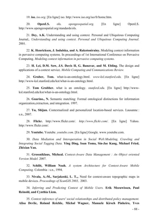 19. iso. iso.org. [En ligne] iso. http://www.iso.org/iso/fr/home.htm.

       20.   OpenLS.        ols.     opengeospatial.org.         [En         ligne]   OpenLS.
http://www.opengeospatial.org/standards/ols.

      21. Dey, A.K. Understanding and using context. Personal and Ubiquitous Computing
Journal,. Understanding and using context. Personal and Ubiquitous Computing Journal.
2001.

      22. K. Henricksen, J. Indulska, and A. Rakotonirainy. Modeling context information
in pervasive computing systems. In proceedings of 1st International Conference on Pervasive
Computing. Modeling context information in pervasive computing systems.

      23. H. Lei, D.M. Sow, J.S. Davis II, G. Banavar, and M. Ebling. The design and
applications of a context service. Mobile Computing and Communications Review.

       24. Gruber, Tom. what-is-an-ontology.html. www-ksl.stanford.edu. [En ligne]
http://www-ksl.stanford.edu/kst/what-is-an-ontology.html.

       25. Tom Grubber. what is an ontology. stanford.edu. [En ligne] http://www-
ksl.stanford.edu/kst/what-is-an-ontology.html.

     26. Guarino., N. Semantic matching: Formal ontological distinctions for information
organization,extraction, and integration. 1997.

       27. Yu, Shijun. Contextualized and personalized location-based services. Lausanne :
s.n., 2007.

       28. Flickr. http://www.flickr.com/. http://www.flickr.com/. [En ligne] Yahoo.
http://www.flickr.com/.

     29. Youtube. Youtube. youtube.com. [En ligne] Google. www.youtube.com.

      30. Data Mediation and Interoperation in Social Web:Modeling, Crawling and
Integrating Social Tagging Data. Ying Ding, Ioan Toma, Sin-Jae Kang, Michael Fried,
Zhixian Yan.

      31. Grossniklaus, Micheal. Context-Aware Data Management : An Object oriented
Version Model. 2007.

    32. Schilit, William Noah. A system Architecture for Context-Aware Mobile
Computing. Colombia : s.n., 1994.

     33. Nivala, A.-M., Sarjakoski, L. T.,. Need for context-aware topographic maps in
mobile devices. Proceedings of ScanGIS 2003,. 2003.

     34. Inferring and Predicting Context of Mobile Users. Erik Meeuwissen, Paul
Reinold, and Cynthia Liem.

     35. Context inference of users' social relationships and distributed policy management.
Alisa Devlic, Roland Reichle, Michal Wagner, Manuele Kirsch Pinheiro, Yves
                                                                                        - 88 -
 