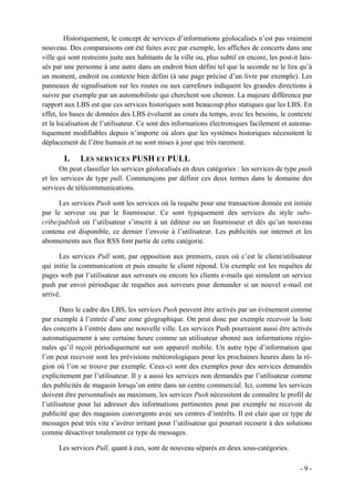 Historiquement, le concept de services d’informations géolocalisés n’est pas vraiment
nouveau. Des comparaisons ont été faites avec par exemple, les affiches de concerts dans une
ville qui sont restreints juste aux habitants de la ville ou, plus subtil en encore, les post-it lais-
sés par une personne à une autre dans un endroit bien défini tel que la seconde ne le lira qu’à
un moment, endroit ou contexte bien défini (à une page précise d’un livre par exemple). Les
panneaux de signalisation sur les routes ou aux carrefours indiquent les grandes directions à
suivre par exemple par un automobiliste qui cherchent son chemin. La majeure différence par
rapport aux LBS est que ces services historiques sont beaucoup plus statiques que les LBS. En
effet, les bases de données des LBS évoluent au cours du temps, avec les besoins, le contexte
et la localisation de l’utilisateur. Ce sont des informations électroniques facilement et automa-
tiquement modifiables depuis n’importe où alors que les systèmes historiques nécessitent le
déplacement de l’être humain et ne sont mises à jour que très rarement.

        I.    LES SERVICES PUSH ET PULL
      On peut classifier les services géolocalisés en deux catégories : les services de type push
et les services de type pull. Commençons par définir ces deux termes dans le domaine des
services de télécommunications.

      Les services Push sont les services où la requête pour une transaction donnée est initiée
par le serveur ou par le fournisseur. Ce sont typiquement des services du style subs-
cribe/publish où l’utilisateur s’inscrit à un éditeur ou un fournisseur et dès qu’un nouveau
contenu est disponible, ce dernier l’envoie à l’utilisateur. Les publicités sur internet et les
abonnements aux flux RSS font partie de cette catégorie.

      Les services Pull sont, par opposition aux premiers, ceux où c’est le client/utilisateur
qui initie la communication et puis ensuite le client répond. Un exemple est les requêtes de
pages web par l’utilisateur aux serveurs ou encore les clients e-mails qui simulent un service
push par envoi périodique de requêtes aux serveurs pour demander si un nouvel e-mail est
arrivé.

       Dans le cadre des LBS, les services Push peuvent être activés par un événement comme
par exemple à l’entrée d’une zone géographique. On peut donc par exemple recevoir la liste
des concerts à l’entrée dans une nouvelle ville. Les services Push pourraient aussi être activés
automatiquement à une certaine heure comme un utilisateur abonné aux informations régio-
nales qu’il reçoit périodiquement sur son appareil mobile. Un autre type d’information que
l’on peut recevoir sont les prévisions météorologiques pour les prochaines heures dans la ré-
gion où l’on se trouve par exemple. Ceux-ci sont des exemples pour des services demandés
explicitement par l’utilisateur. Il y a aussi les services non demandés par l’utilisateur comme
des publicités de magasin lorsqu’on entre dans un centre commercial. Ici, comme les services
doivent être personnalisés au maximum, les services Push nécessitent de connaître le profil de
l’utilisateur pour lui adresser des informations pertinentes pour par exemple ne recevoir de
publicité que des magasins convergents avec ses centres d’intérêts. Il est clair que ce type de
messages peut très vite s’avérer irritant pour l’utilisateur qui pourrait recourir à des solutions
comme désactiver totalement ce type de messages.

      Les services Pull, quant à eux, sont de nouveau séparés en deux sous-catégories.

                                                                                                 -9-
 
