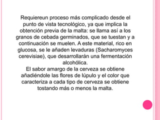 Requiereun proceso más complicado desde el
punto de vista tecnológico, ya que implica la
obtención previa de la malta: se llama así a los
granos de cebada germinados, que se tuestan y a
continuación se muelen. A este material, rico en
glucosa, se le añaden levaduras (Sacharomyces
cerevisiae), que desarrollarán una fermentación
alcohólica.
El sabor amargo de la cerveza se obtiene
añadiéndole las flores de lúpulo y el color que
caracteriza a cada tipo de cerveza se obtiene
tostando más o menos la malta.
 