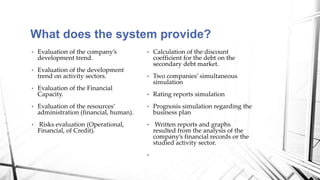 • Calculation of the discount
coefficient for the debt on the
secondary debt market.
• Two companies’ simultaneous
simulation
• Rating reports simulation
• Prognosis simulation regarding the
business plan
• Written reports and graphs
resulted from the analysis of the
company’s financial records or the
studied activity sector.
•
• Evaluation of the company’s
development trend.
• Evaluation of the development
trend on activity sectors.
• Evaluation of the Financial
Capacity.
• Evaluation of the resources’
administration (financial, human).
• Risks evaluation (Operational,
Financial, of Credit).
What does the system provide?
 