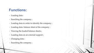 • Loading data :
• Searching the company ;
• Loading data in order to identify the company ;
• Loading data- balance sheet of the company ;
• Viewing the loaded balance sheets ;
• Loading data on an external support ;
• Changing data :
• Searching the company ;
Functions:
 