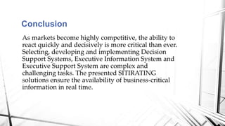 As markets become highly competitive, the ability to
react quickly and decisively is more critical than ever.
Selecting, developing and implementing Decision
Support Systems, Executive Information System and
Executive Support System are complex and
challenging tasks. The presented SITIRATING
solutions ensure the availability of business-critical
information in real time.
Conclusion
 