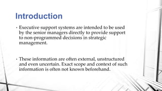 • Executive support systems are intended to be used
by the senior managers directly to provide support
to non-programmed decisions in strategic
management.
• These information are often external, unstructured
and even uncertain. Exact scope and context of such
information is often not known beforehand.
Introduction
 