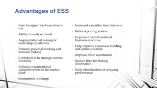 • Increased executive time horizons.
• Better reporting system
• Improved mental model of
business executive
• Help improve consensus building
and communication
• Improve office automation
• Reduce time for finding
information
• Early identification of company
performance
• Easy for upper level executive to
use
• Ability to analyse trends
• Augmentation of managers'
leadership capabilities
• Enhance personal thinking and
decision-making
• Contribution to strategic control
flexibility
• Enhance organizational
competitiveness in the market
place
• Instruments of change
Advantages of ESS
 