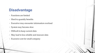 • Functions are limited
• Hard to quantify benefits
• Executive may encounter information overload
• System may become slow
• Difficult to keep current data
• May lead to less reliable and insecure data
• Excessive cost for small company
Disadvantage
 