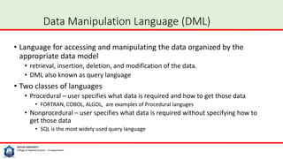 SEIYUN UNIVERSITY
College of Applied Science – CS department
Data Manipulation Language (DML)
• Language for accessing and manipulating the data organized by the
appropriate data model
• retrieval, insertion, deletion, and modification of the data.
• DML also known as query language
• Two classes of languages
• Procedural – user specifies what data is required and how to get those data
• FORTRAN, COBOL, ALGOL, are examples of Procedural languges
• Nonprocedural – user specifies what data is required without specifying how to
get those data
• SQL is the most widely used query language
 