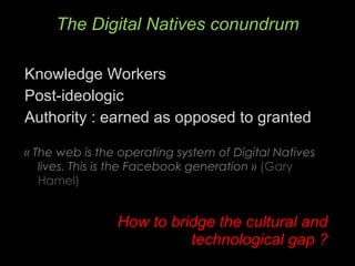 Knowledge Workers Post-ideologic Authority : earned as opposed to granted « The web is the operating system of Digital Natives lives. This is the Facebook generation »  (Gary Hamel)  How to bridge the cultural and technological gap ? The Digital Natives conundrum 