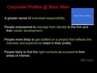 Corporate Profiles @ Booz Allen A greater sense of  individual responsibility People empowered to  manage their identity  in the firm and their  career development . People more likely to  get staffed on a project that reflects the interests and experience  noted in their profile. People likely to find the  right contacts  to  succeed  in their areas of interest.  (Bill Ives) 