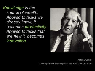 Knowledge  is the source of wealth. Applied to tasks we already know, it becomes  productivity . Applied to tasks that are new it  becomes  innovation . Peter Drucker Management challenges of the XXIst Century-1999 
