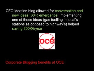 CFO ideation blog allowed for  conversation and new ideas (60+) emergence . Implementing one of those ideas (gas fuelling in local’s stations as opposed to highway’s) helped  saving 800K€/year Corporate Blogging benefits at OCE 