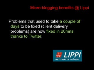 Micro-blogging benefits @ Lippi Problems that used to take  a couple of days  to be fixed (client delivery problems) are now  fixed in 20mns thanks to Twitter . 