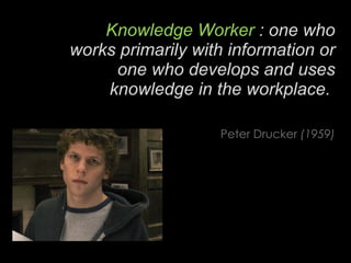 Knowledge Worker  : one who works primarily with information or one who develops and uses knowledge in the workplace.   Peter Drucker  (1959) 