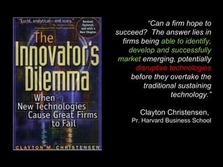 “ Can a firm hope to succeed?  The answer lies in firms being  able to identify, develop and successfully market  emerging, potentially  disruptive technologies  before they overtake the traditional sustaining technology.” Clayton Christensen,  Pr. Harvard Business School 