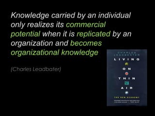 Knowledge carried by an individual only realizes its  commercial potential  when it is  replicated  by an organization and  becomes organizational knowledge (Charles Leadbater) 