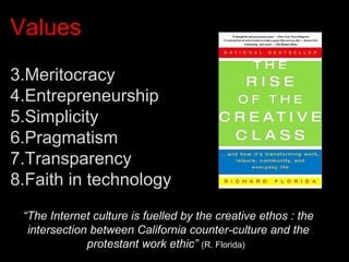 Values Meritocracy Entrepreneurship Simplicity Pragmatism Transparency Faith in technology “ The Internet culture is fuelled by the creative ethos : the intersection between California counter-culture and the protestant work ethic”   (R. Florida)  