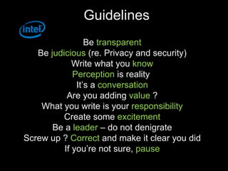 Guidelines Be  transparent Be  judicious  (re. Privacy and security) Write what you  know Perception  is reality  It’s a  conversation Are you adding  value  ? What you write is your  responsibility Create some  excitement Be a  leader  – do not denigrate Screw up ?  Correct  and make it clear you did If you’re not sure,  pause 