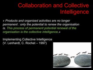 Collaboration and Collective Intelligence « Products and organised activities are no longer permanent : only the potential to renew the organisation is.  This process of permanent potential renewal of the organisation is the collective intelligence .» Implementing Collective Intelligence  (V. Lenhardt, C. Rochet – 1997) 