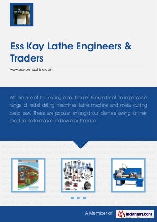 A Member of
Ess Kay Lathe Engineers &
Traders
www.esskaymachine.com
Industrial Machines Industrial Tools Lathe Machine CNC Machines Heavy Duty Lathe
Machines Geared Lathes PRODUCTION LATHE Slotting Machines Vertical Milling Machine CNC
Mill Trainer CNC Trainer Lathe Machine CNC Turning Machine Lathe Machine Spares Metal
Cutting Machines Light Duty Lathe Machines Mig Tig Spot Welding Machines SHAPING
MACHINE Radial Drill LATHE CHUCKS Self Centering Chuck ATTACHMENTS Pipe Benders Pipe
Threading Machine Magnetic Products Machine Tools & Accessories Machine Vices Power
Tools Welding Inverter Types POUCH PACKING MACHINE Power Press Machine Automobile
Machines Threading Machine Grinding Machine Bench Type Drill Machine Paper Plate Making
Machines & Moulds INDUSTRIAL GEAR Worm Gearbox CNC TOOLS BUTT WIELDING
BANDSAW BLADE WELDING MACHINE Spot Gun Corrugation Box Making Machines Industrial
Air Compressors Cutting Tools TRUMAX INDUSTRIAL TOOLS SOLUTIONS STONE CRUSHING
MACHINES Industrial Machines Industrial Tools Lathe Machine CNC Machines Heavy Duty
Lathe Machines Geared Lathes PRODUCTION LATHE Slotting Machines Vertical Milling
Machine CNC Mill Trainer CNC Trainer Lathe Machine CNC Turning Machine Lathe Machine
Spares Metal Cutting Machines Light Duty Lathe Machines Mig Tig Spot Welding
Machines SHAPING MACHINE Radial Drill LATHE CHUCKS Self Centering
Chuck ATTACHMENTS Pipe Benders Pipe Threading Machine Magnetic Products Machine
Tools & Accessories Machine Vices Power Tools Welding Inverter Types POUCH PACKING
MACHINE Power Press Machine Automobile Machines Threading Machine Grinding
We are one of the leading manufacturer & exporter of an impeccable
range of radial drilling machines, lathe machine and metal cutting
band saw. These are popular amongst our clientele owing to their
excellent performance and low maintenance.
 