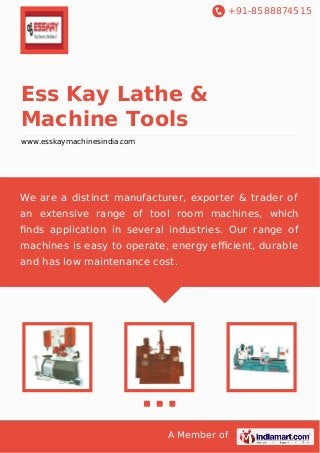 +91-8588874515
A Member of
Ess Kay Lathe &
Machine Tools
www.esskaymachinesindia.com
We are a distinct manufacturer, exporter & trader of
an extensive range of tool room machines, which
ﬁnds application in several industries. Our range of
machines is easy to operate, energy eﬃcient, durable
and has low maintenance cost.
 