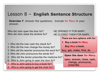 Lesson 8 – English Sentence Structure
Exercise 7. Answer the questions. Include for Mary in your
answer.
Who did John open the door for?
Who did John close the window for?

HE OPENED IT FOR MARY.
HE CLOSED THEM FOR MARY.
There are two options with for:
1. Buy a book for Mary.

1. Who did the man cash the check for?
Buy Mary a book.
2. Who did the man change the money for?
3. Who did the teacher pronounce the word for? buy, get, make, find, do
4. Who did John pronounce the words for?
Open the door for Mary.
5. Who did the doctor prescribe the medicine for?
open, answer, close, cash,
6. Who is John going to open the door for?
change, pronounce,
7. Who is John going to buy a book for?
prescribe
8. Who is John going to get the chair for?

 