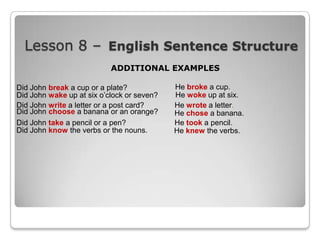 Lesson 8 – English Sentence Structure
ADDITIONAL EXAMPLES
Did John break a cup or a plate?
Did John wake up at six o‟clock or seven?
Did John write a letter or a post card?
Did John choose a banana or an orange?
Did John take a pencil or a pen?
Did John know the verbs or the nouns.

He broke a cup.
He woke up at six.
He wrote a letter.
He chose a banana.
He took a pencil.
He knew the verbs.

 