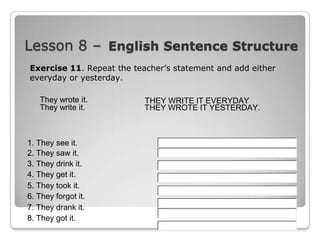 Lesson 8 – English Sentence Structure
Exercise 11. Repeat the teacher’s statement and add either
everyday or yesterday.
They wrote it.
They write it.

1. They see it.
2. They saw it.
3. They drink it.
4. They get it.
5. They took it.
6. They forgot it.
7. They drank it.
8. They got it.

THEY WRITE IT EVERYDAY
THEY WROTE IT YESTERDAY.

 