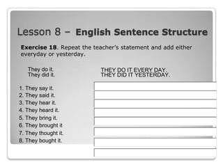 Lesson 8 – English Sentence Structure
Exercise 18. Repeat the teacher’s statement and add either
everyday or yesterday.
They do it.
They did it.
1. They say it.
2. They said it.
3. They hear it.
4. They heard it.
5. They bring it.
6. They brought it
7. They thought it.
8. They bought it.

THEY DO IT EVERY DAY.
THEY DID IT YESTERDAY.

 