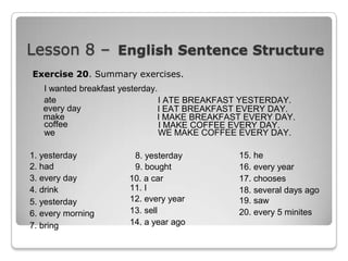 Lesson 8 – English Sentence Structure
Exercise 20. Summary exercises.
I wanted breakfast yesterday.
ate
I ATE BREAKFAST YESTERDAY.
every day
I EAT BREAKFAST EVERY DAY.
make
I MAKE BREAKFAST EVERY DAY.
coffee
I MAKE COFFEE EVERY DAY.
we
WE MAKE COFFEE EVERY DAY.
1. yesterday
2. had
3. every day
4. drink
5. yesterday
6. every morning
7. bring

8. yesterday
9. bought
10. a car
11. I
12. every year
13. sell
14. a year ago

15. he
16. every year
17. chooses
18. several days ago
19. saw
20. every 5 minites

 