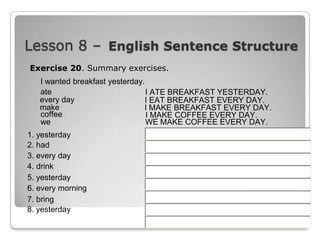 Lesson 8 – English Sentence Structure
Exercise 20. Summary exercises.
I wanted breakfast yesterday.
ate
I ATE BREAKFAST YESTERDAY.
every day
I EAT BREAKFAST EVERY DAY.
make
I MAKE BREAKFAST EVERY DAY.
coffee
I MAKE COFFEE EVERY DAY.
we
WE MAKE COFFEE EVERY DAY.
1. yesterday
2. had
3. every day
4. drink
5. yesterday
6. every morning
7. bring
8. yesterday

 