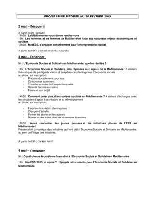 PROGRAMME MEDESS AU 28 FEVRIER 2013


2 mai - Découvrir
A partir de 9h : accueil
14h30 : La Méditerranée vous donne rendez-vous
16h : Les hommes et les femmes de Méditerranée face aux nouveaux enjeux économiques et
sociaux
17h30 : MedESS, s’engager concrètement pour l’entrepreneuriat social

A partir de 19h : Cocktail et soirée culturelle

3 mai – Echanger
9h : L’Economie Sociale et Solidaire en Méditerranée, quelles réalités ?

11h : L’Economie Sociale et Solidaire, des réponses aux enjeux de la Méditerranée : 5 ateliers
thématiques de partage de vision et d’expériences d’entreprises d’économie sociale
au choix, sur inscription :
    -   Produire durablement pour tous
    -   Consommer autrement
    -   Travailler et créer de l’emploi de qualité
    -   Garantir l’accès aux soins
    -   Financer son projet

14h30 : Comment créer plus d’entreprises sociales en Méditerranée ? 4 ateliers d’échanges avec
les structures d’appui à la création et au développement
au choix, sur inscription :

    -    Favoriser la création d’entreprises
    -    Changer d’échelle
    -    Former les jeunes et les acteurs
    -    Donner accès à des produits et services financiers

17h30 : Venez rencontrer les jeunes pousses et les initiatives phares de l’ESS en
Méditerranée !
Présentation dynamique des initiatives qui font déjà l’Economie Sociale et Solidaire en Méditerranée,
au sein du Village des initiatives.


A partir de 19h : cocktail festif


4 mai – s’engager
9h : Construireun écosystème favorable à l’Economie Sociale et Solidaireen Méditerranée

11h : MedESS 2013, et après ? : 5projets structurants pour l’Economie Sociale et Solidaire en
Méditerranée
 