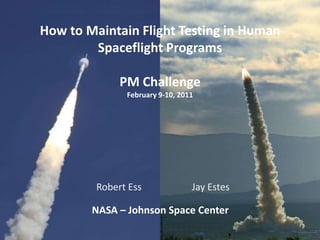 How to Maintain Flight Testing in Human
        Spaceflight Programs

              PM Challenge
               February 9-10, 2011




         Robert Ess              Jay Estes

        NASA – Johnson Space Center
 