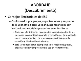 ABORDAJE
(Descubrimiento)
• Consejos Territoriales de ESS
– Conformados por grupos, organizaciones y empresas
de la Econom...