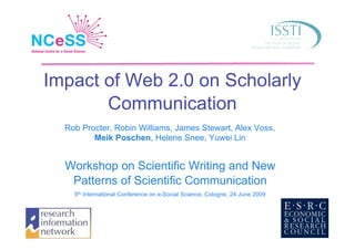 Impact of Web 2.0 on Scholarly
       Communication
  Rob Procter, Robin Williams, James Stewart, Alex Voss,
         Meik Poschen, Helene Snee, Yuwei Lin


  Workshop on Scientific Writing and New
   Patterns of Scientific Communication
    5th International Conference on e-Social Science, Cologne, 24 June 2009
 