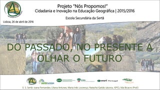 Projeto “Nós Propomos!”
Cidadania e Inovação na Educação Geográfica | 2015/2016
Escola Secundária da Sertã
DO PASSADO, NO PRESENTE A
OLHAR O FUTURO
E. S. Sertã: Joana Fernandes; Liliana Antunes; Maria Inês Lourenço; Natacha Galvão (alunos, 10ºC), Ilda Bicacro (Prof.)
Lisboa, 26 de abril de 2016
 