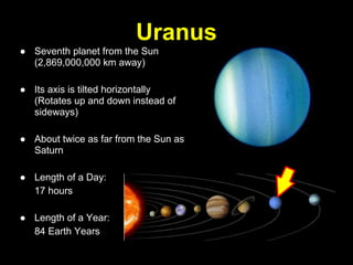 Uranus
● Seventh planet from the Sun
  (2,869,000,000 km away)

● Its axis is tilted horizontally
  (Rotates up and down instead of
  sideways)

● About twice as far from the Sun as
  Saturn

● Length of a Day:
  17 hours

● Length of a Year:
  84 Earth Years
 