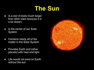The Sun
● Is a star (it looks much larger
  than other stars because it is
  a lot closer)

● Is the center of our Solar
  System

● Contains nearly all of the
  matter in the Solar System

● Provides Earth and (other
  planets) with heat and light

● Life would not exist on Earth
  without the sun
 