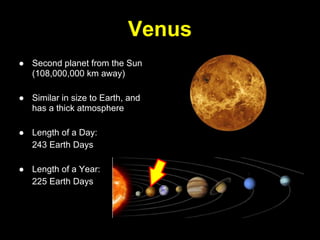 Venus
● Second planet from the Sun
  (108,000,000 km away)

● Similar in size to Earth, and
  has a thick atmosphere

● Length of a Day:
  243 Earth Days

● Length of a Year:
  225 Earth Days
 