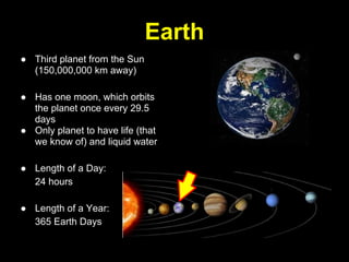 Earth
● Third planet from the Sun
  (150,000,000 km away)

● Has one moon, which orbits
  the planet once every 29.5
  days
● Only planet to have life (that
  we know of) and liquid water

● Length of a Day:
  24 hours

● Length of a Year:
  365 Earth Days
 