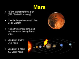 Mars
● Fourth planet from the Sun
  (228,000,000 km away)

● Has the largest volcano in the
  Solar System

● Has a thin atmosphere, and
  an ice cap containing frozen
  water

● Length of a Day:
  24.5 hours

● Length of a Year:
  1.9 Earth Years
 