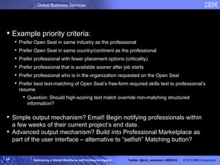 Advanced Matching 2: “Optimatch” Example priority criteria: Prefer Open Seat in same industry as the professional Prefer Open Seat in same country/continent as the professional Prefer professional with fewer placement options (criticality) Prefer professional that is available sooner after job starts Prefer professional who is in the organization requested on the Open Seat Prefer best text-matching of Open Seat’s free-form required skills text to professional’s resume Question: Should high-scoring text match override non-matching structured information? Simple output mechanism? Email! Begin notifying professionals within a few weeks of their current project’s end date. Advanced output mechanism? Build into Professional Marketplace as part of the user interface – alternative to “selfish” Matching button? 