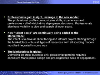 What is IBM Professional Marketplace? Professionals gain insight, leverage in the new model: The professional profile communicates skills, experiences and preferences - all of which drive deployment decisions.  Professionals also have visibility to view and search all open seats. New “talent pools” are continually being added to the Marketplace: The intent is to drive all client facing and internal project staffing through the Marketplace – thus all types of resources from all sourcing models must be integrated in some way The Marketplace is global: Delivering on cross-business unit, global engagements requires consistent Marketplace design and pre-negotiated rules of engagement. 