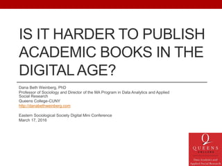 IS IT HARDER TO PUBLISH
ACADEMIC BOOKS IN THE
DIGITALAGE?
Dana Beth Weinberg, PhD
Professor of Sociology and Director of the MA Program in Data Analytics and Applied
Social Research
Queens College-CUNY
http://danabethweinberg.com
Eastern Sociological Society Digital Mini Conference
March 17, 2016
 