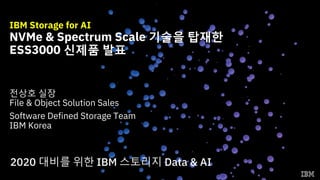 IBM Storage for AI
NVMe & Spectrum Scale 기술을 탑재한
ESS3000 신제품 발표
전상호 실장
File & Object Solution Sales
Software Defined Storage Team
IBM Korea
2020 대비를 위한 IBM 스토리지 Data & AI
 